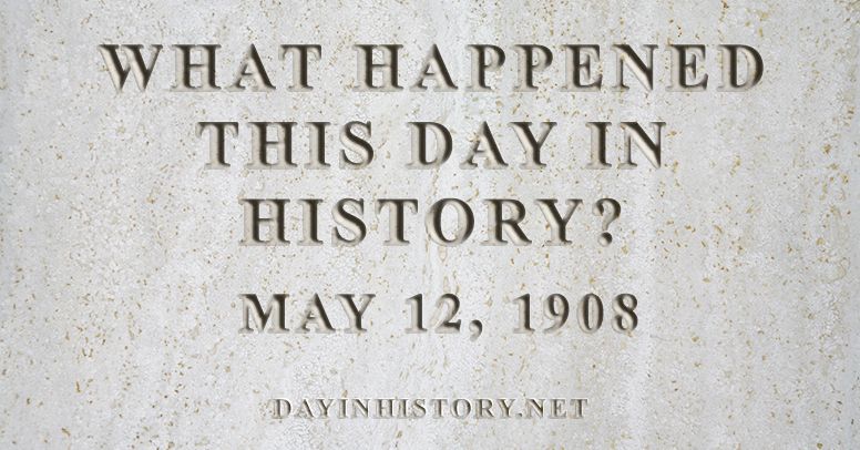 What happened this day in history May 12, 1908